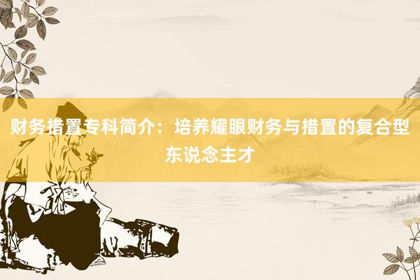 财务措置专科简介：培养耀眼财务与措置的复合型东说念主才