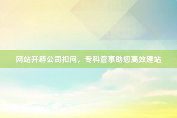 网站开辟公司扣问，专科管事助您高效建站