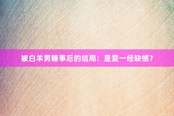 被白羊男睡事后的结局：是爱一经缺憾？
