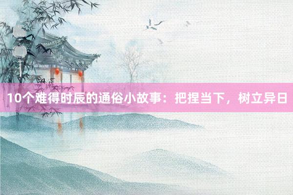 10个难得时辰的通俗小故事：把捏当下，树立异日