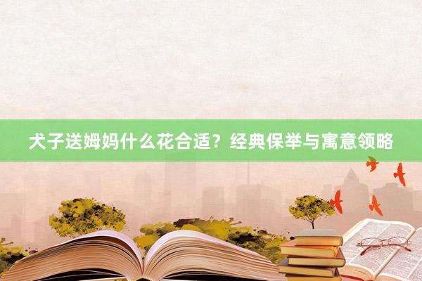 犬子送姆妈什么花合适？经典保举与寓意领略