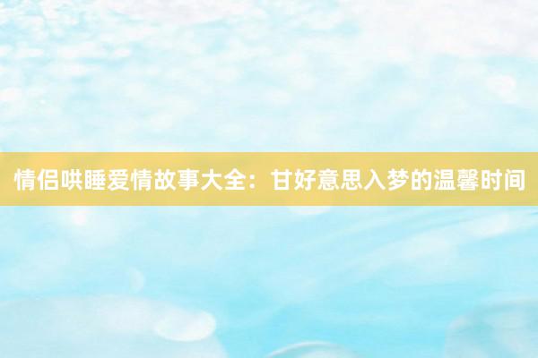 情侣哄睡爱情故事大全:甘好意思入梦的温馨时间